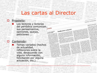 Las cartas al DirectorPropósito:Los lectores y lectoras del periódico comunican sus pensamientos, opiniones, quejas, peticiones …Contenido:Temas variados (hechos de actualidad, reflexiones sobre la vida, desacuerdo con alguna información, felicitación por alguna actuación, etc.)