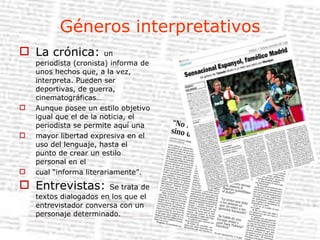 Géneros interpretativos La crónica:  un periodista (cronista) informa de unos hechos que, a la vez, interpreta. Pueden ser deportivas, de guerra, cinematográficas… Aunque posee un estilo objetivo igual que el de la noticia, el periodista se permite aquí una mayor libertad expresiva en el uso del lenguaje, hasta el punto de crear un estilo personal en el cual “informa literariamente”. Entrevistas:  Se trata de textos dialogados en los que el entrevistador conversa con un personaje determinado. 