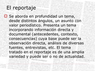 El reportaje Se aborda en profundidad un tema, desde distintos ángulos, un asunto con valor periodístico. Presenta un tema incorporando información directa y documental (antecedentes, contexto, consecuencias) cuya base puede ser la observación directa, análisis de diversas fuentes, entrevistas, etc. El tema tratado en el reportaje es de una amplia variedad y puede ser o no de actualidad. 