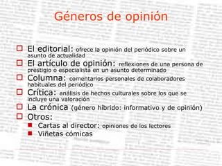 Géneros de opinión El editorial:  ofrece la opinión del periódico sobre un asunto de actualidad El artículo de opinión:  reflexiones de una persona de prestigio o especialista en un asunto determinado Columna:  comentarios personales de colaboradores habituales del periódico Crítica:  análisis de hechos culturales sobre los que se incluye una valoración La crónica  (género híbrido: informativo y de opinión) Otros: Cartas al director:  opiniones de los lectores Viñetas cómicas 