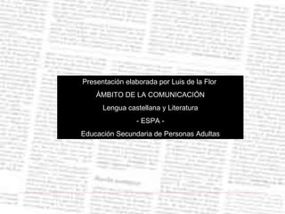 Presentación elaborada por Luis de la Flor  ÁMBITO DE LA COMUNICACIÓN Lengua castellana y Literatura - ESPA - Educación Secundaria de Personas Adultas 