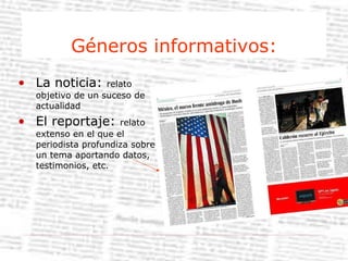Géneros informativos: La noticia:  relato objetivo de un suceso de actualidad El reportaje:  relato extenso en el que el periodista profundiza sobre un tema aportando datos, testimonios, etc. 