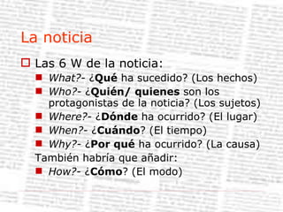 La noticia Las 6 W de la noticia: What?-  ¿ Qué  ha sucedido? (Los hechos) Who?-  ¿ Quién/ quienes  son los protagonistas de la noticia? (Los sujetos) Where?-  ¿ Dónde  ha ocurrido? (El lugar) When?-  ¿ Cuándo ? (El tiempo) Why?-  ¿ Por qué  ha ocurrido? (La causa) También habría que añadir: How?-  ¿ Cómo ? (El modo) 