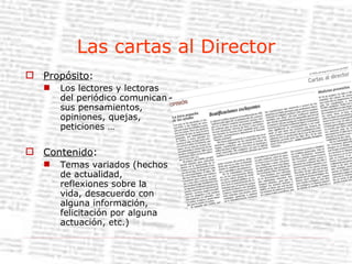 Las cartas al Director Propósito : Los lectores y lectoras del periódico comunican sus pensamientos, opiniones, quejas, peticiones … Contenido : Temas variados (hechos de actualidad, reflexiones sobre la vida, desacuerdo con alguna información, felicitación por alguna actuación, etc.) 