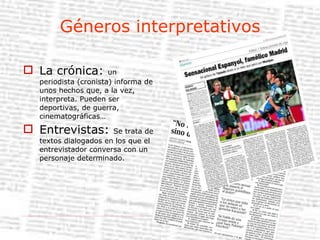 Géneros interpretativos La crónica:  un periodista (cronista) informa de unos hechos que, a la vez, interpreta. Pueden ser deportivas, de guerra, cinematográficas… Entrevistas:  Se trata de textos dialogados en los que el entrevistador conversa con un personaje determinado. 