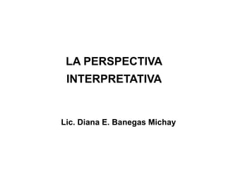 LA PERSPECTIVA
 INTERPRETATIVA


Lic. Diana E. Banegas Michay
 