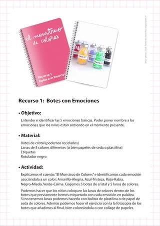 Recurso 1: Botes con Emociones
• Objetivo:
Entender e identificar las 5 emociones básicas. Poder poner nombre a las
emociones que los niños están sintiendo en el momento presente.
• Material:
Botes de cristal (podemos reciclarlos)
Lanas de 5 colores diferentes (o bien papeles de seda o plastilina)
Etiquetas
Rotulador negro
• Actividad:
Explicamos el cuento:“El Monstruo de Colores”e identificamos cada emoción
asociándola a un color: Amarillo-Alegría, Azul-Tristeza, Rojo-Rabia,
Negro-Miedo, Verde-Calma. Cogemos 5 botes de cristal y 5 lanas de colores.
Podemos hacer que los niños coloquen las lanas de colores dentro de los
botes que previamente hemos etiquetado con cada emoción en palabra.
Si no tenemos lanas podemos hacerlo con bolitas de plastilina o de papel de
seda de colores. Además podemos hacer el ejercicio con la la fotocopia de los
botes que añadimos al final, bien coloreándola o con collage de papeles.
 