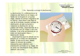 DISEÑO Y EDICION
JAVIER ERNESTO DIAZ MONTILLA
UNELLEZ-VPA
La declinación Es la diferencia en la
distancia del Norte en el mapa y el
Norte de la brújula en un punto
dado, debido al campo magnético de
la Tierra). Para hacer más fácil el
uso de la brújula, puedes corregir la
declinación ya sea sumando o
restando la declinación de los
grados del limbo, dependiendo de si
te orientas con un mapa o con una
brújula, y de si te encuentras en un
área con declinación Este o
declinación Oeste.
Supongamos que te ubicas con tu
brújula en un área con declinación
Oeste. Si ese es el caso, debes
restar el número de grados
necesarios para obtener una
orientación correcta en tu mapa. En
un área con declinación Este, debes
realizar una suma.
1.5.- Aprende a corregir la declinación
MANEJO DE LA BRUJULA
PASOS A SEGUIR
APRENDER LO BÁSICO
 