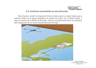 DISEÑO Y EDICION
JAVIER ERNESTO DIAZ MONTILLA
UNELLEZ-VPA
Para hacerlo, sostén la brújula de forma correcta, gira tu cuerpo hasta que el
extremo Norte de la aguja magnética se alinee de nuevo con la flecha Norte, y
sigue el camino de la flecha de dirección. Revisa tu brújula tanto como lo necesites,
pero asegúrese de no mover accidentalmente el limbo.
2.2.-Continúa moviéndote en esa dirección.
MANEJO DE LA BRUJULA
PASOS A SEGUIR
UTILIZAR LA BRUJULA
 