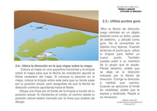 DISEÑO Y EDICION
JAVIER ERNESTO DIAZ MONTILLA
UNELLEZ-VPA
Mira la flecha de dirección
luego céntrate en un objeto
distante como un árbol, poste
de teléfono, y utilízalo como
guía. No te concentres en
objetos muy lejanos. Cuando
alcances el punto guía, utiliza
tu brújula para definir un
nuevo punto. También
puedes pedir a un miembro
de tu grupo que te ayude.
Párate derecho, pídele que
se aleje en la dirección
indicada por la flecha de
dirección. Corrige la dirección
a medida que camina.
Cuando se aproxime al límite
de visibilidad, pídele que te
espere y alcánzalo. Repite si
es necesario.
2.3.- Utiliza puntos guía.
2.4.- Ubica la dirección en la que viajas sobre tu mapa.
Coloca el mapa en una superficie horizontal y la brújula
sobre el mapa para que la flecha de orientación apunte al
Norte verdadero del mapa. Si conoces tu posición en el
mapa, coloca la brújula sobre este para que su borde pase
por tu posición actual, pero asegúrese de que la flecha de
dirección continúe apuntando hacia el Norte.
Dibuja una línea por el borde de la brújula a través de tu
posición actual. Si mantienes el rumbo, el camino desde tu
posición actual estará marcado por la línea que acabas de
dibujar.
MANEJO DE LA BRUJULA
PASOS A SEGUIR
UTILIZAR LA BRUJULA
 