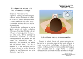 DISEÑO Y EDICION
JAVIER ERNESTO DIAZ MONTILLA
UNELLEZ-VPA
Coloca el mapa sobre una
superficie plana y coloca la brújula
sobre el mapa. Utilizando el borde
de la brújula como una regla,de tal
forma que se cree una línea entre
tu posición actual y el punto al cual
deseas llegar
-Gira el limbo hasta que la flecha
Norte apunte al Norte verdadero
del mapa. Cuando el limbo esté en
el lugar correcto, guarda el mapa. -
En este caso, debes corregir la
declinación sumando el número
correspondiente de grados en las
áreas con declinación Oeste, o
realizando una resta en las áreas
con declinación Este. Esto es lo
opuesto a lo que se hace cuando
se toma primero el rumbo desde la
brújula, lo cual hace que sea una
distinción importante
MANEJO DE LA BRUJULA
PASOS A SEGUIR
UTILIZAR LA BRUJULA
2.5.- Aprende a crear una
ruta utilizando el mapa
2.6.- Utiliza el nuevo rumbo para viajar.
Sostén la brújula frente a ti horizontalmente con
la flecha de dirección apuntando hacia afuera. Y
úsala para guiarte hasta llegar a tu destino. Gira tu
cuerpo hasta que el extremo magnético de la aguja
esté alineado con la aguja Norte, y estarás
correctamente orientado hacia el destino del mapa.
 