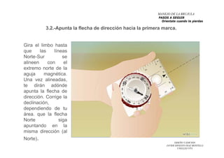 DISEÑO Y EDICION
JAVIER ERNESTO DIAZ MONTILLA
UNELLEZ-VPA
Gira el limbo hasta
que las líneas
Norte-Sur se
alineen con el
extremo norte de la
aguja magnética.
Una vez alineadas,
te dirán adónde
apunta la flecha de
dirección. Corrige la
declinación,
dependiendo de tu
área. que la flecha
Norte siga
apuntando en la
misma dirección (al
Norte).
3.2.-Apunta la flecha de dirección hacia la primera marca.
MANEJO DE LA BRUJULA
PASOS A SEGUIR
Orientate cuando te pierdas
 
