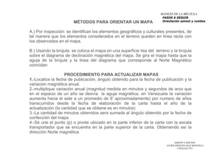 DISEÑO Y EDICION
JAVIER ERNESTO DIAZ MONTILLA
UNELLEZ-VPA
MÉTODOS PARA ORIENTAR UN MAPA
A.) Por inspección: se identifican los elementos geográficos y culturales presentes, de
tal manera que los elementos considerados en el terreno queden en linea recta con
los observados en el mapa.
B.) Usando la brújula: se coloca el mapa en una superficie lisa del terreno y la brújula
sobre el diagrama de declinación magnética del mapa. Se gira el mapa hasta que la
aguja de la brújula y la linea del diagrama que corresponde al Norte Magnético
coincidan
PROCEDIMIENTO PARA ACTUALIZAR MAPAS
1.-Localice la fecha de publicación, ángulo obtenido para la fecha de publicación y la
variación magnética anual.
2.-multiplique variación anual (magnitud medida en minutos y segundos de arco que
en el espacio de un año se desvía la aguja magnética, en Venezuela la variación
aumenta hacia el este a un promedio de 8' aproximadamente) por numero de años
transcurridos desde la fecha de elaboración de la carta hasta el año de la
actualización (la cantidad que se obtiene es en minutos)
3.-La cantidad de minutos obtenidos sera sumada al ángulo obtenido por la fecha de
confección del mapa.
4.-Se une el punto (p) o pivote ubicado en la parte inferior de la carta con la escala
transportador que se encuentra en la parte superior de la carta. Obteniendo así la
dirección Norte magnética
MANEJO DE LA BRUJULA
PASOS A SEGUIR
Orientación azimut y rumbos
 