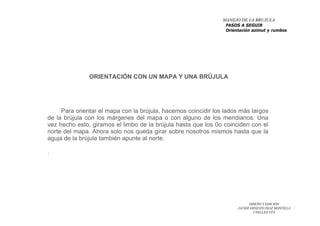 DISEÑO Y EDICION
JAVIER ERNESTO DIAZ MONTILLA
UNELLEZ-VPA
ORIENTACIÓN CON UN MAPA Y UNA BRÚJULA
.
Para orientar el mapa con la brújula, hacemos coincidir los lados más largos
de la brújula con los márgenes del mapa o con alguno de los meridianos. Una
vez hecho esto, giramos el limbo de la brújula hasta que los 0o coinciden con el
norte del mapa. Ahora solo nos queda girar sobre nosotros mismos hasta que la
aguja de la brújula también apunte al norte.
.
MANEJO DE LA BRUJULA
PASOS A SEGUIR
Orientación azimut y rumbos
 