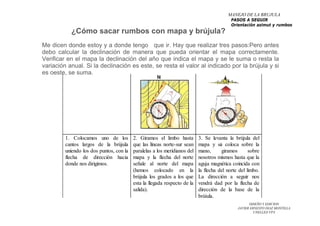 DISEÑO Y EDICION
JAVIER ERNESTO DIAZ MONTILLA
UNELLEZ-VPA
¿Cómo sacar rumbos con mapa y brújula?
Me dicen donde estoy y a donde tengo que ir. Hay que realizar tres pasos:Pero antes
debo calcular la declinación de manera que pueda orientar el mapa correctamente.
Verificar en el mapa la declinación del año que indica el mapa y se le suma o resta la
variación anual. Si la declinación es este, se resta el valor al indicado por la brújula y si
es oeste, se suma.
MANEJO DE LA BRUJULA
PASOS A SEGUIR
Orientación azimut y rumbos
 