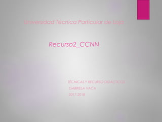 Universidad Técnica Particular de Loja
Recurso2_CCNN
TÉCNICAS Y RECURSO DIDÁCTICOS
GABRIELA VACA
2017-2018
 