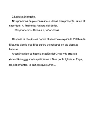 3.Lectura:Evangelio.
Nos ponemos de pie,con respeto. Jesús esta presente, la lee el
sacerdote. Al final dice: Palabra del Señor.
Respondemos: Gloria a ti,Señor Jesús.
Después la Homilía es donde el sacerdote explica la Palabra de
Dios,nos dice lo que Dios quiere de nosotros en las distintas
lecturas.
A continuación se hace la oración del Credo y la Oración
de los Fieles que son las peticiones a Dios por la Iglesia,el Papa,
los gobernantes, la paz, los que sufren...