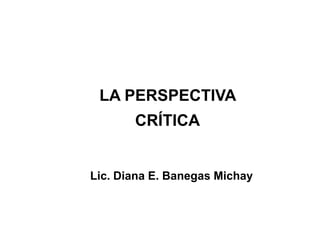LA PERSPECTIVA
       CRÍTICA


Lic. Diana E. Banegas Michay
 