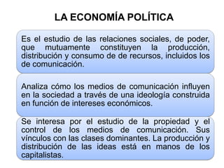 LA ECONOMÍA POLÍTICA

Es el estudio de las relaciones sociales, de poder,
que mutuamente constituyen la producción,
distribución y consumo de de recursos, incluidos los
de comunicación.

Analiza cómo los medios de comunicación influyen
en la sociedad a través de una ideología construida
en función de intereses económicos.

Se interesa por el estudio de la propiedad y el
control de los medios de comunicación. Sus
vínculos con las clases dominantes. La producción y
distribución de las ideas está en manos de los
capitalistas.
 
