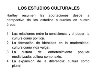 LOS ESTUDIOS CULTURALES
Hartley resumen las aportaciones desde la
perspectiva de los estudios culturales en cuatro
áreas:

1. Las relaciones entre la consciencia y el poder: la
   cultura como política.
2. La formación de identidad en la modernidad:
   cultura como vida vulgar.
3. La      cultura  del   entretenimiento    popular
   mediatizada: cultura como texto.
4. La expansión de la diferencia: cultura como
   plural.
 