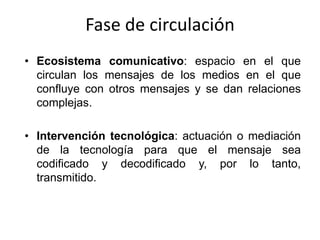 Fase de circulación
• Ecosistema comunicativo: espacio en el que
  circulan los mensajes de los medios en el que
  confluye con otros mensajes y se dan relaciones
  complejas.

• Intervención tecnológica: actuación o mediación
  de la tecnología para que el mensaje sea
  codificado y decodificado y, por lo tanto,
  transmitido.
 