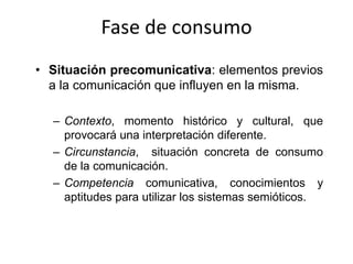 Fase de consumo
• Situación precomunicativa: elementos previos
  a la comunicación que influyen en la misma.

  – Contexto, momento histórico y cultural, que
    provocará una interpretación diferente.
  – Circunstancia, situación concreta de consumo
    de la comunicación.
  – Competencia comunicativa, conocimientos y
    aptitudes para utilizar los sistemas semióticos.
 