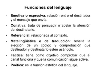 Funciones del lenguaje
-   Emotiva o expresiva: relación entre el destinador
    y el mensaje que envía.
-   Conativa: trata de persuadir o apelar la atención
    del destinatario.
-   Referencial: relacionada al contexto.
-   Metalingüística o de traducción: resalta la
    elección de un código y comprobación que
    destinador y destinatario estén usándolo.
-   Fáctica: tiene como objetivo comprobar que el
    canal funciona y que la comunicación sigue activa.
-   Poética: es la función estética del lenguaje.
 