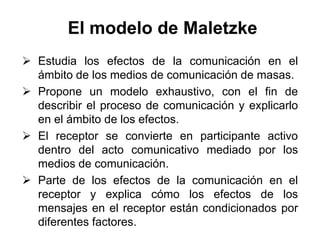 El modelo de Maletzke
 Estudia los efectos de la comunicación en el
  ámbito de los medios de comunicación de masas.
 Propone un modelo exhaustivo, con el fin de
  describir el proceso de comunicación y explicarlo
  en el ámbito de los efectos.
 El receptor se convierte en participante activo
  dentro del acto comunicativo mediado por los
  medios de comunicación.
 Parte de los efectos de la comunicación en el
  receptor y explica cómo los efectos de los
  mensajes en el receptor están condicionados por
  diferentes factores.
 