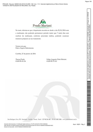 No mais, informa-se que a Impetrante encontra-se desde o dia 25/01/2016 sem
a medicação, não podendo permanecer período maior que 7 (sete) dias sem
usufruir da medicação, conforme prescrição médica, podendo ocasionar
inúmeros prejuízos ao seu tratamento.
Termos em que,
Pede e Espera Deferimento.
Curitiba, 27 de janeiro de 2016
Thaysa Prado Felipe Augusto Pinto Mariani
OAB-PR 45.136 OAB-PR 72.310
Num. 16291 - Pág. 2Assinado eletronicamente. A Certificação Digital pertence a: FELIPE AUGUSTO PINTO MARIANI
https://pje.tjpr.jus.br/pje/Processo/ConsultaDocumento/listView.seam?nd=16012716090440100000000016023
Número do documento: 16012716090440100000000016023
Documentoassinadodigitalmente,conformeMPnº2.200-2/2001,Leinº11.419/2006,resoluçãodoProjudi,doTJPR/OE
Validaçãodesteemhttps://projudi.tjpr.jus.br/projudi/-Identificador:PJ885BVTNEGKD7NDAZEU
PROJUDI - Recurso: 5000012-83.2015.8.16.0000 - Ref. mov. 1.10 - Assinado digitalmente por Marco Antonio Santos
14/05/2019: DIGITALIZAÇÃO DO RECURSO. Arq: Petição
Página 106
 