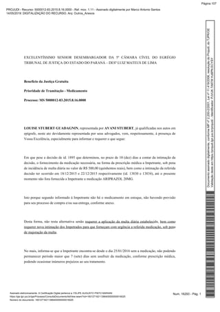 EXCELENTÍSSIMO SENHOR DESEMBARGADOR DA 5ª CÂMARA CÍVEL DO EGRÉGIO
TRIBUNAL DE JUSTIÇA DO ESTADO DO PARANÁ – DESº LUIZ MATEUS DE LIMA
Benefício da Justiça Gratuita
Prioridade de Tramitação - Medicamento
Processo: MS 5000012-83.2015.8.16.0000
LOUISE STUBERT GUADAGNIN, representada por , já qualificadas nos autos emAVANI STUBERT
epígrafe, neste ato devidamente representada por seus advogados, vem, respeitosamente, à presença de
Vossa Excelência, especialmente para informar e requerer o que segue:
Em que pese a decisão de id. 1895 que determinou, no prazo de 10 (dez) dias a contar da intimação da
decisão, o fornecimento da medicação necessária, na forma da prescrição médica a Impetrante, sob pena
de incidência de multa diária no valor de R$ 500,00 (quinhentos reais), bem como a intimação da referida
decisão ter ocorrido em 18/12/2015 e 22/12/2015 respectivamente (id. 13830 e 13834), até o presente
momento não fora fornecida a Impetrante a medicação ARIPRAZOL 20MG.
Isto porque segundo informado à Impetrante não há o medicamento em estoque, não havendo previsão
para seu processo de compra e/ou sua entrega, conforme anexo.
Desta forma, não resta alternativa senão ,requerer a aplicação da multa diária estabelecida bem como
requerer nova intimação dos Impetrados para que forneçam com urgência a referida medicação, sob pena
.de majoração da multa
No mais, informa-se que a Impetrante encontra-se desde o dia 25/01/2016 sem a medicação, não podendo
permanecer período maior que 7 (sete) dias sem usufruir da medicação, conforme prescrição médica,
podendo ocasionar inúmeros prejuízos ao seu tratamento.
Num. 16293 - Pág. 1Assinado eletronicamente. A Certificação Digital pertence a: FELIPE AUGUSTO PINTO MARIANI
https://pje.tjpr.jus.br/pje/Processo/ConsultaDocumento/listView.seam?nd=16012716211366400000000016025
Número do documento: 16012716211366400000000016025
Documentoassinadodigitalmente,conformeMPnº2.200-2/2001,Leinº11.419/2006,resoluçãodoProjudi,doTJPR/OE
Validaçãodesteemhttps://projudi.tjpr.jus.br/projudi/-Identificador:PJVUK7A87WHJ6PNECYSY
PROJUDI - Recurso: 5000012-83.2015.8.16.0000 - Ref. mov. 1.11 - Assinado digitalmente por Marco Antonio Santos
14/05/2019: DIGITALIZAÇÃO DO RECURSO. Arq: Outros_Anexos
Página 107
 