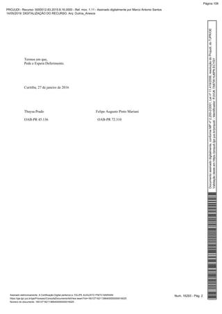 Termos em que,
Pede e Espera Deferimento.
Curitiba, 27 de janeiro de 2016
Thaysa Prado Felipe Augusto Pinto Mariani
OAB-PR 45.136 OAB-PR 72.310
Num. 16293 - Pág. 2Assinado eletronicamente. A Certificação Digital pertence a: FELIPE AUGUSTO PINTO MARIANI
https://pje.tjpr.jus.br/pje/Processo/ConsultaDocumento/listView.seam?nd=16012716211366400000000016025
Número do documento: 16012716211366400000000016025
Documentoassinadodigitalmente,conformeMPnº2.200-2/2001,Leinº11.419/2006,resoluçãodoProjudi,doTJPR/OE
Validaçãodesteemhttps://projudi.tjpr.jus.br/projudi/-Identificador:PJVUK7A87WHJ6PNECYSY
PROJUDI - Recurso: 5000012-83.2015.8.16.0000 - Ref. mov. 1.11 - Assinado digitalmente por Marco Antonio Santos
14/05/2019: DIGITALIZAÇÃO DO RECURSO. Arq: Outros_Anexos
Página 108
 