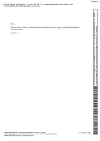 Vistos,
Sobre a petição n. 16291, informando a ausência de medicamento em estoque, diga a autoridade coatora
em 5(cinco) dias.
Cumpra-se,
Num. 16658 - Pág. 1Assinado eletronicamente. A Certificação Digital pertence a: LUIZ MATEUS DE LIMA
https://pje.tjpr.jus.br/pje/Processo/ConsultaDocumento/listView.seam?nd=16012913112537300000000016383
Número do documento: 16012913112537300000000016383
Documentoassinadodigitalmente,conformeMPnº2.200-2/2001,Leinº11.419/2006,resoluçãodoProjudi,doTJPR/OE
Validaçãodesteemhttps://projudi.tjpr.jus.br/projudi/-Identificador:PJV9R85CZTP72CRNWBLA
PROJUDI - Recurso: 5000012-83.2015.8.16.0000 - Ref. mov. 1.12 - Assinado digitalmente por Marco Antonio Santos
14/05/2019: DIGITALIZAÇÃO DO RECURSO. Arq: Despacho
Página 110
 
