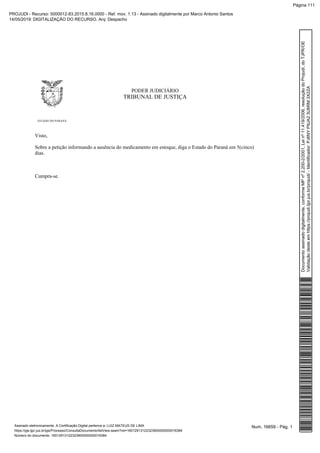 PODER JUDICIÁRIO
TRIBUNAL DE JUSTIÇA
ESTADO DO PARANÁ
Visto,
Sobre a petição informando a ausência do medicamento em estoque, diga o Estado do Paraná em 5(cinco)
dias.
Cumpra-se.
Num. 16659 - Pág. 1Assinado eletronicamente. A Certificação Digital pertence a: LUIZ MATEUS DE LIMA
https://pje.tjpr.jus.br/pje/Processo/ConsultaDocumento/listView.seam?nd=16012913122323900000000016384
Número do documento: 16012913122323900000000016384
Documentoassinadodigitalmente,conformeMPnº2.200-2/2001,Leinº11.419/2006,resoluçãodoProjudi,doTJPR/OE
Validaçãodesteemhttps://projudi.tjpr.jus.br/projudi/-Identificador:PJ6NYP9JA23U6RM3X2ZA
PROJUDI - Recurso: 5000012-83.2015.8.16.0000 - Ref. mov. 1.13 - Assinado digitalmente por Marco Antonio Santos
14/05/2019: DIGITALIZAÇÃO DO RECURSO. Arq: Despacho
Página 111
 