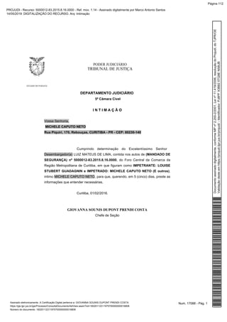 PODER JUDICIÁRIO
TRIBUNAL DE JUSTIÇA
ESTADO DO PARANÁ
DEPARTAMENTO JUDICIÁRIO
5ª Câmara Cível
I N T I M A Ç Ã O
Vossa Senhoria,
MICHELE CAPUTO NETO
Rua Piquiri, 170, Rebouças, CURITIBA - PR - CEP: 80230-140
Cumprindo determinação do Excelentíssimo Senhor
Desembargador(a) LUIZ MATEUS DE LIMA, contida nos autos de (MANDADO DE
SEGURANÇA) nº 5000012-83.2015.8.16.0000, do Foro Central da Comarca da
Região Metropolitana de Curitiba, em que figuram como IMPETRANTE: LOUISE
STUBERT GUADAGNIN e IMPETRADO: MICHELE CAPUTO NETO (E outros),
intimo MICHELE CAPUTO NETO, para que, querendo, em 5 (cinco) dias, preste as
informações que entender necessárias.
Curitiba, 01/02/2016.
GIOVANNA SOUNIS DUPONT PRENDI COSTA
Chefe de Seção
Num. 17088 - Pág. 1Assinado eletronicamente. A Certificação Digital pertence a: GIOVANNA SOUNIS DUPONT PRENDI COSTA
https://pje.tjpr.jus.br/pje/Processo/ConsultaDocumento/listView.seam?nd=16020112311975700000000016808
Número do documento: 16020112311975700000000016808
Documentoassinadodigitalmente,conformeMPnº2.200-2/2001,Leinº11.419/2006,resoluçãodoProjudi,doTJPR/OE
Validaçãodesteemhttps://projudi.tjpr.jus.br/projudi/-Identificador:PJ8PFX3B825TQ9EN58UB
PROJUDI - Recurso: 5000012-83.2015.8.16.0000 - Ref. mov. 1.14 - Assinado digitalmente por Marco Antonio Santos
14/05/2019: DIGITALIZAÇÃO DO RECURSO. Arq: Intimação
Página 112
 