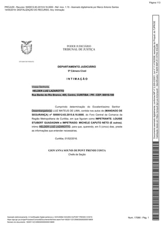 PODER JUDICIÁRIO
TRIBUNAL DE JUSTIÇA
ESTADO DO PARANÁ
DEPARTAMENTO JUDICIÁRIO
5ª Câmara Cível
I N T I M A Ç Ã O
Vossa Senhoria,
HELDER LUIZ LAZAROTTO
Rua Barão do Rio Branco, 465, Centro, CURITIBA - PR - CEP: 80010-180
Cumprindo determinação do Excelentíssimo Senhor
Desembargador(a) LUIZ MATEUS DE LIMA, contida nos autos de (MANDADO DE
SEGURANÇA) nº 5000012-83.2015.8.16.0000, do Foro Central da Comarca da
Região Metropolitana de Curitiba, em que figuram como IMPETRANTE: LOUISE
STUBERT GUADAGNIN e IMPETRADO: MICHELE CAPUTO NETO (E outros),
intimo HELDER LUIZ LAZAROTTO, para que, querendo, em 5 (cinco) dias, preste
as informações que entender necessárias.
Curitiba, 01/02/2016.
GIOVANNA SOUNIS DUPONT PRENDI COSTA
Chefe de Seção
Num. 17089 - Pág. 1Assinado eletronicamente. A Certificação Digital pertence a: GIOVANNA SOUNIS DUPONT PRENDI COSTA
https://pje.tjpr.jus.br/pje/Processo/ConsultaDocumento/listView.seam?nd=16020112312906300000000016809
Número do documento: 16020112312906300000000016809
Documentoassinadodigitalmente,conformeMPnº2.200-2/2001,Leinº11.419/2006,resoluçãodoProjudi,doTJPR/OE
Validaçãodesteemhttps://projudi.tjpr.jus.br/projudi/-Identificador:PJ8Z9B6FLRV375GXQU2B
PROJUDI - Recurso: 5000012-83.2015.8.16.0000 - Ref. mov. 1.15 - Assinado digitalmente por Marco Antonio Santos
14/05/2019: DIGITALIZAÇÃO DO RECURSO. Arq: Intimação
Página 113
 