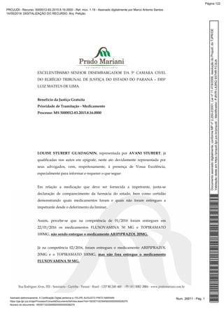 EXCELENTÍSSIMO SENHOR DESEMBARGADOR DA 5ª CAMARA CIVEL
DO EGRÉGIO TRIBUNAL DE JUSTIÇA DO ESTADO DO PARANÁ – DESº
LUIZ MATEUS DE LIMA
Benefício da Justiça Gratuita
Prioridade de Tramitação - Medicamento
Processo: MS 5000012-83.2015.8.16.0000
LOUISE STUBERT GUADAGNIN, representada por AVANI STUBERT, já
qualificadas nos autos em epígrafe, neste ato devidamente representada por
seus advogados, vem, respeitosamente, à presença de Vossa Excelência,
especialmente para informar e requerer o que segue:
Em relação a medicação que deve ser fornecida a impetrante, junta-se
declaração de comparecimento da farmácia do estado, bem como certidão
demonstrando quais medicamentos foram e quais não foram entregues a
impetrante desde o deferimento da liminar.
Assim, percebe-se que na competência de 01/2016 foram entregues em
22/01/2016 os medicamentos FLUXOVAMINA 50 MG e TOPIRAMATO
100MG, não sendo entregue o medicamento ARIPIPRAZOL 20MG.
Já na competência 02/2016, foram entregues o medicamento ARIPIPRAZOL
20MG e o TOPIRAMATO 100MG, mas não fora entregue o medicamento
FLUXOVAMINA 50 MG.
Num. 26811 - Pág. 1Assinado eletronicamente. A Certificação Digital pertence a: FELIPE AUGUSTO PINTO MARIANI
https://pje.tjpr.jus.br/pje/Processo/ConsultaDocumento/listView.seam?nd=16030715235459200000000026279
Número do documento: 16030715235459200000000026279
Documentoassinadodigitalmente,conformeMPnº2.200-2/2001,Leinº11.419/2006,resoluçãodoProjudi,doTJPR/OE
Validaçãodesteemhttps://projudi.tjpr.jus.br/projudi/-Identificador:PJ6VRLA3RG937HRFC3UA
PROJUDI - Recurso: 5000012-83.2015.8.16.0000 - Ref. mov. 1.19 - Assinado digitalmente por Marco Antonio Santos
14/05/2019: DIGITALIZAÇÃO DO RECURSO. Arq: Petição
Página 122
 