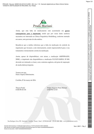 Ainda, que esta falta de medicamento está acarretando em graves
consequências para a impetrante, sendo que por causa desta ausência
necessitou ser internada na Clínica Psiquiátrica Heidelberg, conforme atestado
em anexo, sem previsão de alta médica.
Ressalta-se que a médica informou que a falta da medicação de controle da
impetrante que levaram a este internamento, sendo imprescindível para o seu
tratamento o fornecimento correto da medicação.
Assim, apesar de disponibilizar, com atraso, a medicação ARIPIPRAZOL
20MG, o impetrado não disponibilizou a medicação FLUXOVAMINA 50 MG
devendo ser intimado a o fazer, com a máxima urgência, sob pena de majoração
de multa diária já imposta.
Termos em que,
Pede e Espera Deferimento.
Curitiba, 07 de março de 2016.
Thaysa Prado Felipe Augusto Pinto Mariani
OAB-PR 45.136 OAB-PR 72.310
Num. 26811 - Pág. 2Assinado eletronicamente. A Certificação Digital pertence a: FELIPE AUGUSTO PINTO MARIANI
https://pje.tjpr.jus.br/pje/Processo/ConsultaDocumento/listView.seam?nd=16030715235459200000000026279
Número do documento: 16030715235459200000000026279
Documentoassinadodigitalmente,conformeMPnº2.200-2/2001,Leinº11.419/2006,resoluçãodoProjudi,doTJPR/OE
Validaçãodesteemhttps://projudi.tjpr.jus.br/projudi/-Identificador:PJ6VRLA3RG937HRFC3UA
PROJUDI - Recurso: 5000012-83.2015.8.16.0000 - Ref. mov. 1.19 - Assinado digitalmente por Marco Antonio Santos
14/05/2019: DIGITALIZAÇÃO DO RECURSO. Arq: Petição
Página 123
 