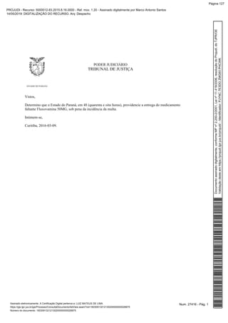 PODER JUDICIÁRIO
TRIBUNAL DE JUSTIÇA
ESTADO DO PARANÁ
Vistos,
Determino que o Estado do Paraná, em 48 (quarenta e oito horas), providencie a entrega do medicamento
faltante Fluxovamina 50MG, sob pena da incidência da multa.
Intimem-se,
Curitiba, 2016-03-09.
Num. 27416 - Pág. 1Assinado eletronicamente. A Certificação Digital pertence a: LUIZ MATEUS DE LIMA
https://pje.tjpr.jus.br/pje/Processo/ConsultaDocumento/listView.seam?nd=16030913212130200000000026875
Número do documento: 16030913212130200000000026875
Documentoassinadodigitalmente,conformeMPnº2.200-2/2001,Leinº11.419/2006,resoluçãodoProjudi,doTJPR/OE
Validaçãodesteemhttps://projudi.tjpr.jus.br/projudi/-Identificador:PJYNC7E3DGZMG93PHCWK
PROJUDI - Recurso: 5000012-83.2015.8.16.0000 - Ref. mov. 1.20 - Assinado digitalmente por Marco Antonio Santos
14/05/2019: DIGITALIZAÇÃO DO RECURSO. Arq: Despacho
Página 127
 