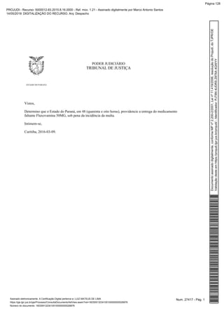 PODER JUDICIÁRIO
TRIBUNAL DE JUSTIÇA
ESTADO DO PARANÁ
Vistos,
Determino que o Estado do Paraná, em 48 (quarenta e oito horas), providencie a entrega do medicamento
faltante Fluxovamina 50MG, sob pena da incidência da multa.
Intimem-se,
Curitiba, 2016-03-09.
Num. 27417 - Pág. 1Assinado eletronicamente. A Certificação Digital pertence a: LUIZ MATEUS DE LIMA
https://pje.tjpr.jus.br/pje/Processo/ConsultaDocumento/listView.seam?nd=16030913234105100000000026876
Número do documento: 16030913234105100000000026876
Documentoassinadodigitalmente,conformeMPnº2.200-2/2001,Leinº11.419/2006,resoluçãodoProjudi,doTJPR/OE
Validaçãodesteemhttps://projudi.tjpr.jus.br/projudi/-Identificador:PJT8N4UDRSZ8T6A4QWYY
PROJUDI - Recurso: 5000012-83.2015.8.16.0000 - Ref. mov. 1.21 - Assinado digitalmente por Marco Antonio Santos
14/05/2019: DIGITALIZAÇÃO DO RECURSO. Arq: Despacho
Página 128
 