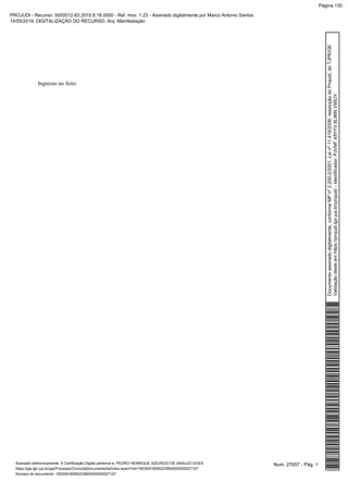 Ingresso no feito.
Num. 27657 - Pág. 1Assinado eletronicamente. A Certificação Digital pertence a: PEDRO HENRIQUE AZEVEDO DE ARAUJO GOES
https://pje.tjpr.jus.br/pje/Processo/ConsultaDocumento/listView.seam?nd=16030918590223800000000027107
Número do documento: 16030918590223800000000027107
Documentoassinadodigitalmente,conformeMPnº2.200-2/2001,Leinº11.419/2006,resoluçãodoProjudi,doTJPR/OE
Validaçãodesteemhttps://projudi.tjpr.jus.br/projudi/-Identificador:PJVNFX8YYV6L96NV95UY
PROJUDI - Recurso: 5000012-83.2015.8.16.0000 - Ref. mov. 1.23 - Assinado digitalmente por Marco Antonio Santos
14/05/2019: DIGITALIZAÇÃO DO RECURSO. Arq: Manifestação
Página 130
 