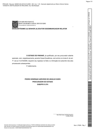 ESTADO DO PARANÁ
PROCURADORIA GERAL DO ESTADO
Procuradoria Administrativa
1
_______________________________________
Rua Paula Gomes, 145, São Francisco
Curitiba, Paraná
EXCELENTÍSSIMO (A) SENHOR (A) DOUTOR DESEMBARGADOR RELATOR
O ESTADO DO PARANÁ, já qualificado, por seu procurador adiante
assinado, vem, respeitosamente, perante Vossa Excelência, com arrimo no inciso II, do art.
7º, da Lei 12.016/2009, requerer seu ingresso no feito e a intimação do subscritor dos atos
processuais subsequentes.
P. deferimento.
PEDRO HENRIQUE AZEVEDO DE ARAÚJO GOES
PROCURADOR DO ESTADO
OAB/PR 61.974
Num. 27658 - Pág. 1Assinado eletronicamente. A Certificação Digital pertence a: PEDRO HENRIQUE AZEVEDO DE ARAUJO GOES
https://pje.tjpr.jus.br/pje/Processo/ConsultaDocumento/listView.seam?nd=16030918584764400000000027108
Número do documento: 16030918584764400000000027108
Documentoassinadodigitalmente,conformeMPnº2.200-2/2001,Leinº11.419/2006,resoluçãodoProjudi,doTJPR/OE
Validaçãodesteemhttps://projudi.tjpr.jus.br/projudi/-Identificador:PJVNFX8YYV6L96NV95UY
PROJUDI - Recurso: 5000012-83.2015.8.16.0000 - Ref. mov. 1.23 - Assinado digitalmente por Marco Antonio Santos
14/05/2019: DIGITALIZAÇÃO DO RECURSO. Arq: Manifestação
Página 131
 