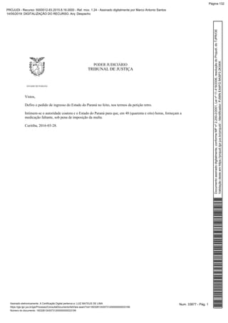 PODER JUDICIÁRIO
TRIBUNAL DE JUSTIÇA
ESTADO DO PARANÁ
Vistos,
Defiro o pedido de ingresso do Estado do Paraná no feito, nos termos da petição retro.
Intimem-se o autoridade coatora e o Estado do Paraná para que, em 48 (quarenta e oito) horas, forneçam a
medicação faltante, sob pena de imposição da multa.
Curitiba, 2016-03-28.
Num. 33877 - Pág. 1Assinado eletronicamente. A Certificação Digital pertence a: LUIZ MATEUS DE LIMA
https://pje.tjpr.jus.br/pje/Processo/ConsultaDocumento/listView.seam?nd=16032813430731200000000033199
Número do documento: 16032813430731200000000033199
Documentoassinadodigitalmente,conformeMPnº2.200-2/2001,Leinº11.419/2006,resoluçãodoProjudi,doTJPR/OE
Validaçãodesteemhttps://projudi.tjpr.jus.br/projudi/-Identificador:PJ56NEA4FG9ASP32KXKK
PROJUDI - Recurso: 5000012-83.2015.8.16.0000 - Ref. mov. 1.24 - Assinado digitalmente por Marco Antonio Santos
14/05/2019: DIGITALIZAÇÃO DO RECURSO. Arq: Despacho
Página 132
 