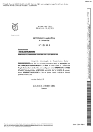 PODER JUDICIÁRIO
TRIBUNAL DE JUSTIÇA
ESTADO DO PARANÁ
DEPARTAMENTO JUDICIÁRIO
5ª Câmara Cível
I N T I M A Ç Ã O
Vossa Senhoria,
MICHELE CAPUTO NETO
Rua Piquiri, 170, Rebouças, CURITIBA - PR - CEP: 80230-140
Cumprindo determinação do Excelentíssimo Senhor
Desembargador(a) LUIZ MATEUS DE LIMA, contida nos autos de (MANDADO DE
SEGURANÇA) nº 5000012-83.2015.8.16.0000, do Foro Central da Comarca da
Região Metropolitana de Curitiba, em que figuram como IMPETRANTE: LOUISE
STUBERT GUADAGNIN e IMPETRADO: MICHELE CAPUTO NETO (E outros),
intimo MICHELE CAPUTO NETO, para a devida ciência, acerca da decisão
proferida nestes autos.
Curitiba, 28/03/2016.
GUILHERME MARCELO OTTO
Estagiário
Num. 33934 - Pág. 1Assinado eletronicamente. A Certificação Digital pertence a: GIOVANNA SOUNIS DUPONT PRENDI COSTA
https://pje.tjpr.jus.br/pje/Processo/ConsultaDocumento/listView.seam?nd=16032815551174400000000033253
Número do documento: 16032815551174400000000033253
Documentoassinadodigitalmente,conformeMPnº2.200-2/2001,Leinº11.419/2006,resoluçãodoProjudi,doTJPR/OE
Validaçãodesteemhttps://projudi.tjpr.jus.br/projudi/-Identificador:PJX8LGPN49LQ3FQYAPVD
PROJUDI - Recurso: 5000012-83.2015.8.16.0000 - Ref. mov. 1.25 - Assinado digitalmente por Marco Antonio Santos
14/05/2019: DIGITALIZAÇÃO DO RECURSO. Arq: Intimação
Página 133
 