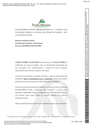 EXCELENTÍSSIMO SENHOR DESEMBARGADOR DA 5ª CAMARA CIVEL
DO EGRÉGIO TRIBUNAL DE JUSTIÇA DO ESTADO DO PARANÁ – DESº
LUIZ MATEUS DE LIMA
Benefício da Justiça Gratuita
Prioridade de Tramitação - Medicamento
Processo: MS 5000012-83.2015.8.16.0000
LOUISE STUBERT GUADAGNIN, representada por AVANI STUBERT, já
qualificadas nos autos em epígrafe, neste ato devidamente representada por
seus advogados, vem, respeitosamente, à presença de Vossa Excelência,
especialmente para informar e requerer o que segue:
Conforme já mencionado em petições anteriores, a falta de medicamento tem
acarretando graves consequências para a impetrante, sendo que inclusive
passou por recente internamento na Clínica Psiquiátrica Heidelberg.
Ocorre que conforme informado pela Médica, em virtude da falta da medicação
FLUXOVAMINA 50 MG, a requerente criou “resistência” a mesma, sendo
necessária a substituição da referida medicação para VENLAFAXINA 150 MG,
que inclusive possui preço inferior ao anterior, conforme faz prova os
documentos anexos.
Ainda, a impetrante buscou junto a UAF, recebendo negativa de sua solicitação.
Num. 39803 - Pág. 1Assinado eletronicamente. A Certificação Digital pertence a: FELIPE AUGUSTO PINTO MARIANI
https://pje.tjpr.jus.br/pje/Processo/ConsultaDocumento/listView.seam?nd=16041417473443400000000038963
Número do documento: 16041417473443400000000038963
Documentoassinadodigitalmente,conformeMPnº2.200-2/2001,Leinº11.419/2006,resoluçãodoProjudi,doTJPR/OE
Validaçãodesteemhttps://projudi.tjpr.jus.br/projudi/-Identificador:PJV6M3KZ6FHQL3LZY5AA
PROJUDI - Recurso: 5000012-83.2015.8.16.0000 - Ref. mov. 1.28 - Assinado digitalmente por Marco Antonio Santos
14/05/2019: DIGITALIZAÇÃO DO RECURSO. Arq: Petição
Página 137
 
