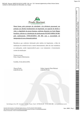 Desta forma, pelo princípio da celeridade e da eficiência processual, em
proteção aos direitos fundamentais da Impetrante, em especial do direito à
vida e a dignidade da pessoa humana, conforme dispostos na Carta Magna
brasileira, solicita-se a substituição do medicamento FLUXOVAMINA 50 MG
pelo medicamento VENLAFAXINA 150 MG sem a necessidade de
interposição de nova demanda judicial.
Ressalta-se que conforme informado pela médica da Impetrante, a falta da
medicação de controle levará a outros internamentos, além de criar resistência
as medicações, sendo imprescindível para o seu tratamento o fornecimento
correto da medicação.
Termos em que,
Pede e Espera Deferimento.
Curitiba, 14 de abril de 2016.
Thaysa Prado Felipe Augusto Pinto Mariani
OAB-PR 45.136 OAB-PR 72.310
Num. 39803 - Pág. 2Assinado eletronicamente. A Certificação Digital pertence a: FELIPE AUGUSTO PINTO MARIANI
https://pje.tjpr.jus.br/pje/Processo/ConsultaDocumento/listView.seam?nd=16041417473443400000000038963
Número do documento: 16041417473443400000000038963
Documentoassinadodigitalmente,conformeMPnº2.200-2/2001,Leinº11.419/2006,resoluçãodoProjudi,doTJPR/OE
Validaçãodesteemhttps://projudi.tjpr.jus.br/projudi/-Identificador:PJV6M3KZ6FHQL3LZY5AA
PROJUDI - Recurso: 5000012-83.2015.8.16.0000 - Ref. mov. 1.28 - Assinado digitalmente por Marco Antonio Santos
14/05/2019: DIGITALIZAÇÃO DO RECURSO. Arq: Petição
Página 138
 