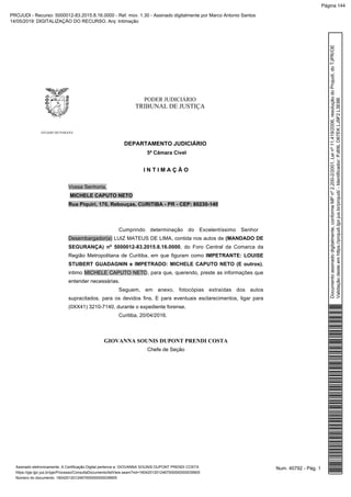 PODER JUDICIÁRIO
TRIBUNAL DE JUSTIÇA
ESTADO DO PARANÁ
DEPARTAMENTO JUDICIÁRIO
5ª Câmara Cível
I N T I M A Ç Ã O
Vossa Senhoria,
MICHELE CAPUTO NETO
Rua Piquiri, 170, Rebouças, CURITIBA - PR - CEP: 80230-140
Cumprindo determinação do Excelentíssimo Senhor
Desembargador(a) LUIZ MATEUS DE LIMA, contida nos autos de (MANDADO DE
SEGURANÇA) nº 5000012-83.2015.8.16.0000, do Foro Central da Comarca da
Região Metropolitana de Curitiba, em que figuram como IMPETRANTE: LOUISE
STUBERT GUADAGNIN e IMPETRADO: MICHELE CAPUTO NETO (E outros),
intimo MICHELE CAPUTO NETO, para que, querendo, preste as informações que
entender necessárias.
Seguem, em anexo, fotocópias extraídas dos autos
supracitados, para os devidos fins. E para eventuais esclarecimentos, ligar para
(0XX41) 3210-7140, durante o expediente forense.
Curitiba, 20/04/2016.
GIOVANNA SOUNIS DUPONT PRENDI COSTA
Chefe de Seção
Num. 40792 - Pág. 1Assinado eletronicamente. A Certificação Digital pertence a: GIOVANNA SOUNIS DUPONT PRENDI COSTA
https://pje.tjpr.jus.br/pje/Processo/ConsultaDocumento/listView.seam?nd=16042012012467000000000039905
Número do documento: 16042012012467000000000039905
Documentoassinadodigitalmente,conformeMPnº2.200-2/2001,Leinº11.419/2006,resoluçãodoProjudi,doTJPR/OE
Validaçãodesteemhttps://projudi.tjpr.jus.br/projudi/-Identificador:PJ69LD67EKLJ9F2L3E8B
PROJUDI - Recurso: 5000012-83.2015.8.16.0000 - Ref. mov. 1.30 - Assinado digitalmente por Marco Antonio Santos
14/05/2019: DIGITALIZAÇÃO DO RECURSO. Arq: Intimação
Página 144
 