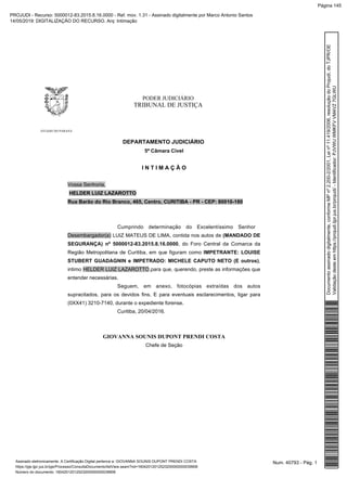 PODER JUDICIÁRIO
TRIBUNAL DE JUSTIÇA
ESTADO DO PARANÁ
DEPARTAMENTO JUDICIÁRIO
5ª Câmara Cível
I N T I M A Ç Ã O
Vossa Senhoria,
HELDER LUIZ LAZAROTTO
Rua Barão do Rio Branco, 465, Centro, CURITIBA - PR - CEP: 80010-180
Cumprindo determinação do Excelentíssimo Senhor
Desembargador(a) LUIZ MATEUS DE LIMA, contida nos autos de (MANDADO DE
SEGURANÇA) nº 5000012-83.2015.8.16.0000, do Foro Central da Comarca da
Região Metropolitana de Curitiba, em que figuram como IMPETRANTE: LOUISE
STUBERT GUADAGNIN e IMPETRADO: MICHELE CAPUTO NETO (E outros),
intimo HELDER LUIZ LAZAROTTO,para que, querendo, preste as informações que
entender necessárias.
Seguem, em anexo, fotocópias extraídas dos autos
supracitados, para os devidos fins. E para eventuais esclarecimentos, ligar para
(0XX41) 3210-7140, durante o expediente forense.
Curitiba, 20/04/2016.
GIOVANNA SOUNIS DUPONT PRENDI COSTA
Chefe de Seção
Num. 40793 - Pág. 1Assinado eletronicamente. A Certificação Digital pertence a: GIOVANNA SOUNIS DUPONT PRENDI COSTA
https://pje.tjpr.jus.br/pje/Processo/ConsultaDocumento/listView.seam?nd=16042012012523200000000039906
Número do documento: 16042012012523200000000039906
Documentoassinadodigitalmente,conformeMPnº2.200-2/2001,Leinº11.419/2006,resoluçãodoProjudi,doTJPR/OE
Validaçãodesteemhttps://projudi.tjpr.jus.br/projudi/-Identificador:PJVWUWMKFVVM4VZ7GLWU
PROJUDI - Recurso: 5000012-83.2015.8.16.0000 - Ref. mov. 1.31 - Assinado digitalmente por Marco Antonio Santos
14/05/2019: DIGITALIZAÇÃO DO RECURSO. Arq: Intimação
Página 145
 