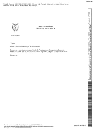 PODER JUDICIÁRIO
TRIBUNAL DE JUSTIÇA
ESTADO DO PARANÁ
Vistos,
Defiro o pedido de substituição do medicamento.
Intimem-se a autoridade coatora e o Estado do Paraná para que forneçam o medicamento
VENLAFAXINA 150MG, nas condições e prazo requeridos, sob pena de imposição de multa.
Cumpra-se,
Num. 40794 - Pág. 1Assinado eletronicamente. A Certificação Digital pertence a: LUIZ MATEUS DE LIMA
https://pje.tjpr.jus.br/pje/Processo/ConsultaDocumento/listView.seam?nd=16042009192795600000000039327
Número do documento: 16042009192795600000000039327
Documentoassinadodigitalmente,conformeMPnº2.200-2/2001,Leinº11.419/2006,resoluçãodoProjudi,doTJPR/OE
Validaçãodesteemhttps://projudi.tjpr.jus.br/projudi/-Identificador:PJDQNNNZNTQM82SBP8KU
PROJUDI - Recurso: 5000012-83.2015.8.16.0000 - Ref. mov. 1.32 - Assinado digitalmente por Marco Antonio Santos
14/05/2019: DIGITALIZAÇÃO DO RECURSO. Arq: Intimação
Página 146
 