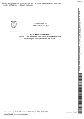 PODER JUDICIÁRIO
TRIBUNAL DE JUSTIÇA
ESTADO DO PARANÁ
DEPARTAMENTO JUDICIÁRIO
CERTIFICO que, nesta data, junto a estes autos às informações
prestadas pela autoridade coatora, em anexo.
Num. 46017 - Pág. 1Assinado eletronicamente. A Certificação Digital pertence a: GIOVANNA SOUNIS DUPONT PRENDI COSTA
https://pje.tjpr.jus.br/pje/Processo/ConsultaDocumento/listView.seam?nd=16051014142451700000000044976
Número do documento: 16051014142451700000000044976
Documentoassinadodigitalmente,conformeMPnº2.200-2/2001,Leinº11.419/2006,resoluçãodoProjudi,doTJPR/OE
Validaçãodesteemhttps://projudi.tjpr.jus.br/projudi/-Identificador:PJL5XY29WZADZ3MVVCKR
PROJUDI - Recurso: 5000012-83.2015.8.16.0000 - Ref. mov. 1.33 - Assinado digitalmente por Marco Antonio Santos
14/05/2019: DIGITALIZAÇÃO DO RECURSO. Arq: Certidão
Página 147
 