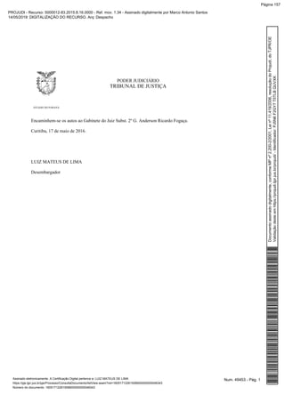 PODER JUDICIÁRIO
TRIBUNAL DE JUSTIÇA
ESTADO DO PARANÁ
Encaminhem-se os autos ao Gabinete do Juiz Subst. 2º G. Anderson Ricardo Fogaça.
Curitiba, 17 de maio de 2016.
LUIZ MATEUS DE LIMA
Desembargador
Num. 49453 - Pág. 1Assinado eletronicamente. A Certificação Digital pertence a: LUIZ MATEUS DE LIMA
https://pje.tjpr.jus.br/pje/Processo/ConsultaDocumento/listView.seam?nd=16051712261506600000000048343
Número do documento: 16051712261506600000000048343
Documentoassinadodigitalmente,conformeMPnº2.200-2/2001,Leinº11.419/2006,resoluçãodoProjudi,doTJPR/OE
Validaçãodesteemhttps://projudi.tjpr.jus.br/projudi/-Identificador:PJ5N6F2GY7T5TLBQUVXK
PROJUDI - Recurso: 5000012-83.2015.8.16.0000 - Ref. mov. 1.34 - Assinado digitalmente por Marco Antonio Santos
14/05/2019: DIGITALIZAÇÃO DO RECURSO. Arq: Despacho
Página 157
 